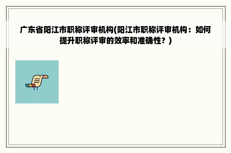 广东省阳江市职称评审机构(阳江市职称评审机构：如何提升职称评审的效率和准确性？)