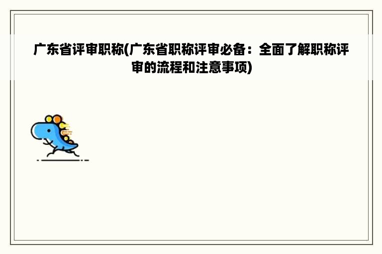 广东省评审职称(广东省职称评审必备：全面了解职称评审的流程和注意事项)