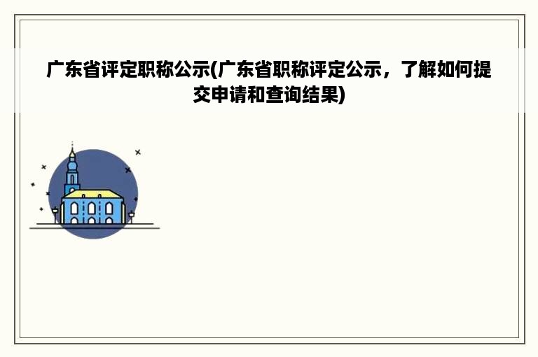 广东省评定职称公示(广东省职称评定公示，了解如何提交申请和查询结果)