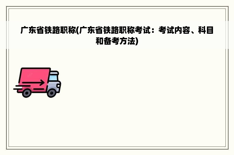 广东省铁路职称(广东省铁路职称考试：考试内容、科目和备考方法)