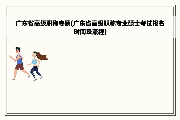 广东省高级职称专硕(广东省高级职称专业硕士考试报名时间及流程)