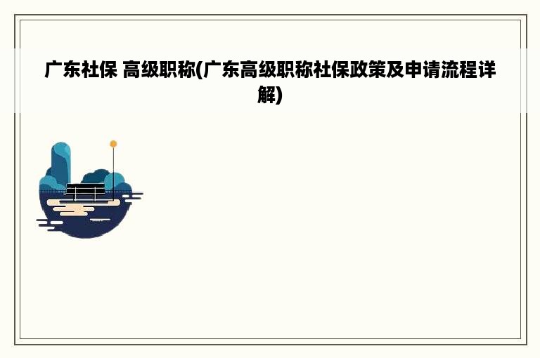 广东社保 高级职称(广东高级职称社保政策及申请流程详解)