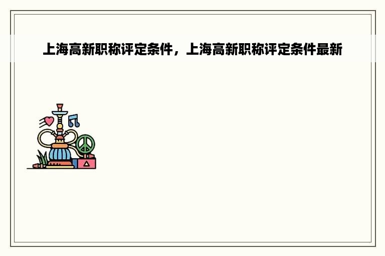 上海高新职称评定条件，上海高新职称评定条件最新