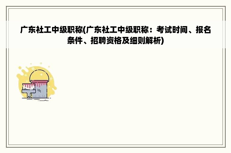 广东社工中级职称(广东社工中级职称：考试时间、报名条件、招聘资格及细则解析)