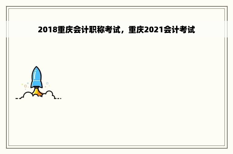 2018重庆会计职称考试，重庆2021会计考试