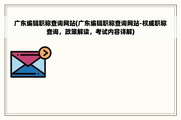 广东编辑职称查询网站(广东编辑职称查询网站-权威职称查询，政策解读，考试内容详解)