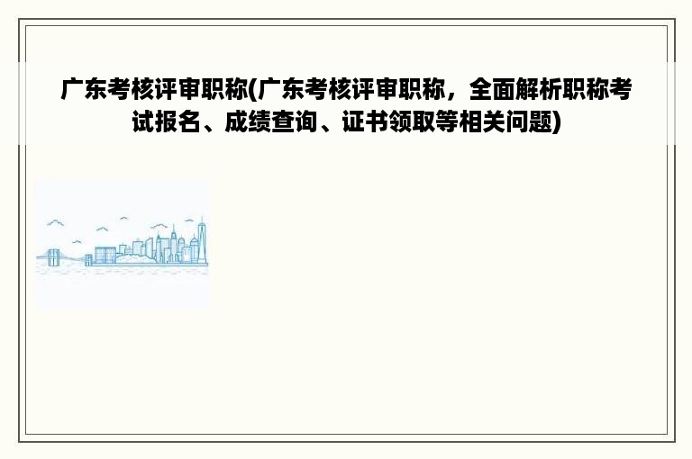 广东考核评审职称(广东考核评审职称，全面解析职称考试报名、成绩查询、证书领取等相关问题)