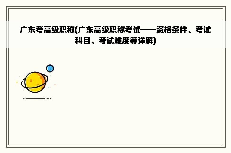 广东考高级职称(广东高级职称考试——资格条件、考试科目、考试难度等详解)