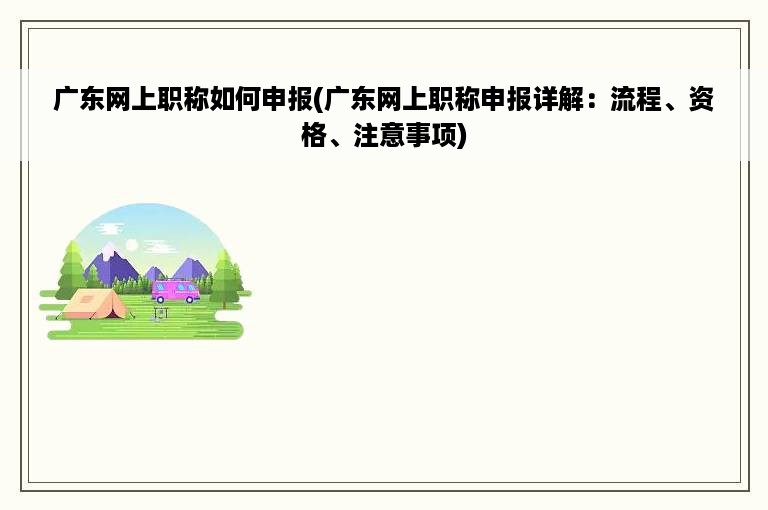 广东网上职称如何申报(广东网上职称申报详解：流程、资格、注意事项)