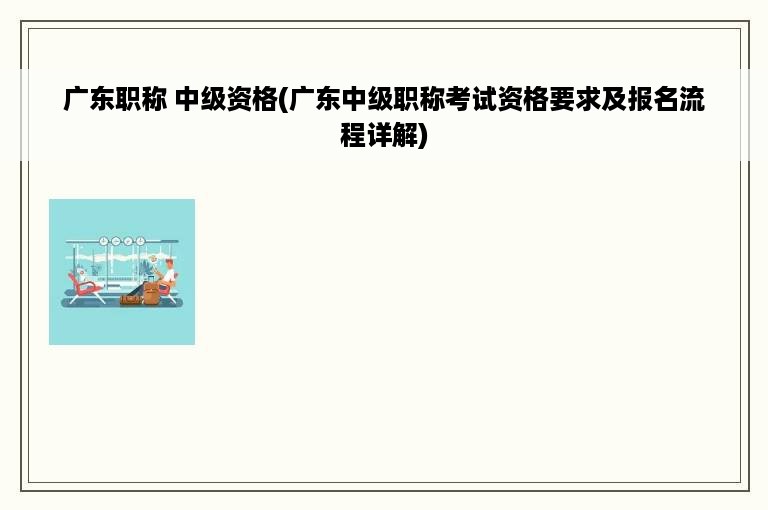 广东职称 中级资格(广东中级职称考试资格要求及报名流程详解)