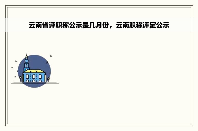 云南省评职称公示是几月份，云南职称评定公示