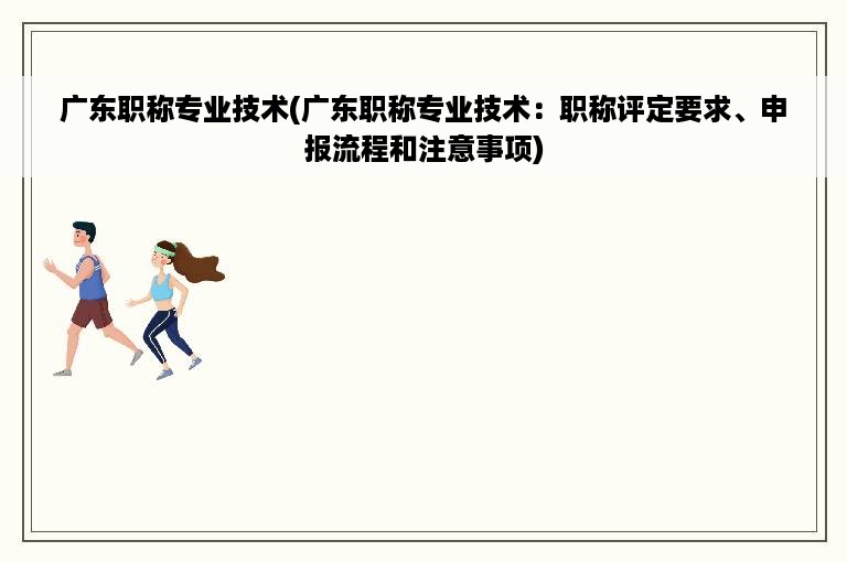 广东职称专业技术(广东职称专业技术：职称评定要求、申报流程和注意事项)