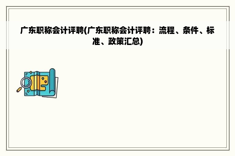 广东职称会计评聘(广东职称会计评聘：流程、条件、标准、政策汇总)