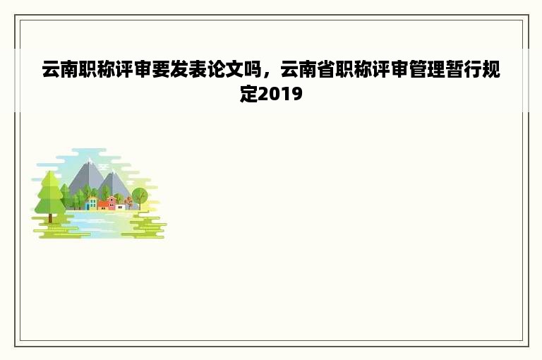 云南职称评审要发表论文吗，云南省职称评审管理暂行规定2019