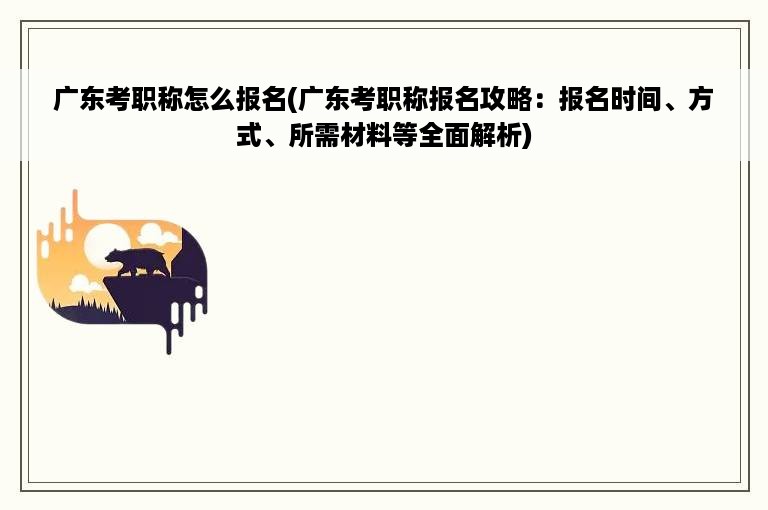 广东考职称怎么报名(广东考职称报名攻略：报名时间、方式、所需材料等全面解析)