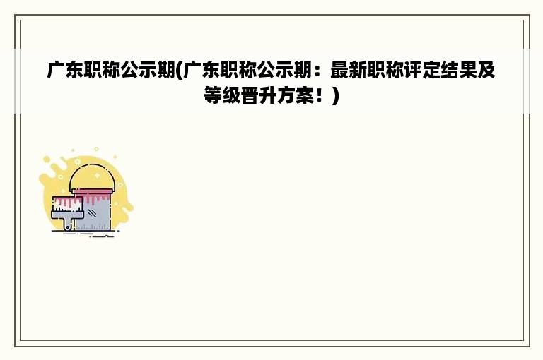 广东职称公示期(广东职称公示期：最新职称评定结果及等级晋升方案！)