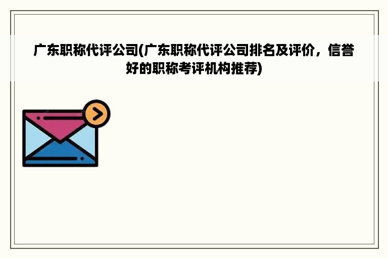 广东职称代评公司(广东职称代评公司排名及评价，信誉好的职称考评机构推荐)