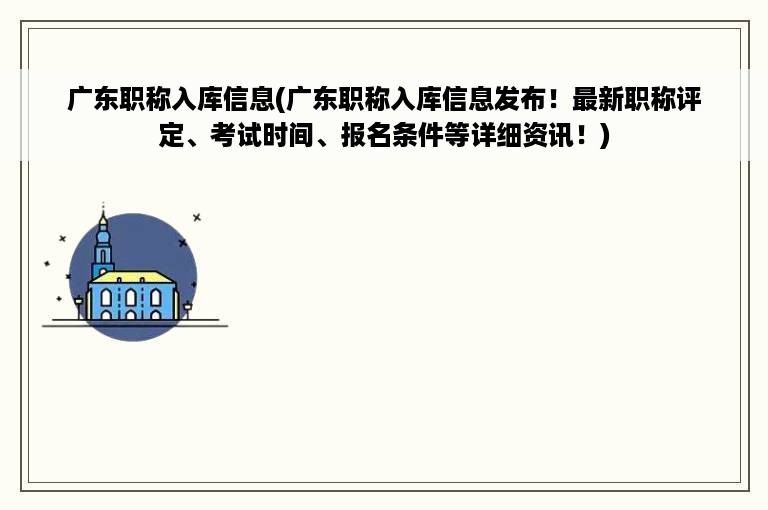 广东职称入库信息(广东职称入库信息发布！最新职称评定、考试时间、报名条件等详细资讯！)