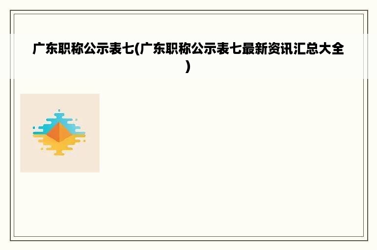 广东职称公示表七(广东职称公示表七最新资讯汇总大全)