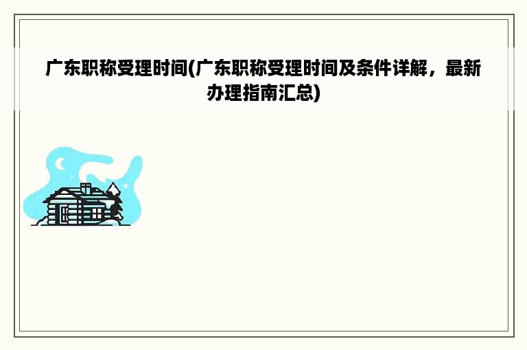 广东职称受理时间(广东职称受理时间及条件详解，最新办理指南汇总)