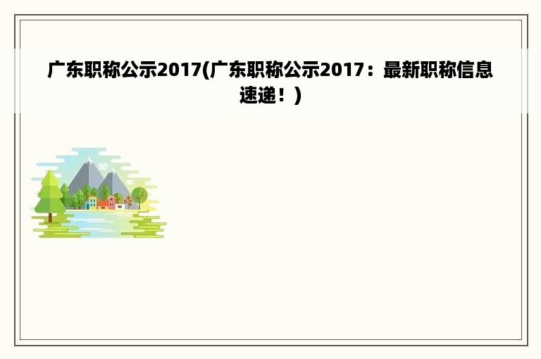 广东职称公示2017(广东职称公示2017：最新职称信息速递！)