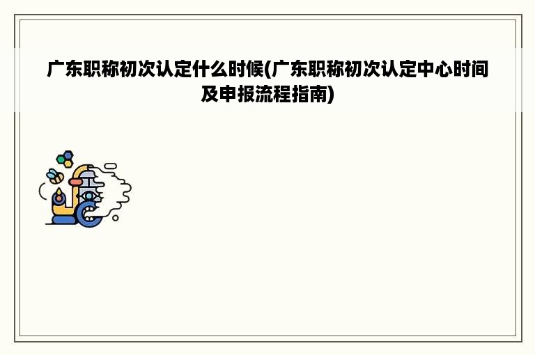 广东职称初次认定什么时候(广东职称初次认定中心时间及申报流程指南)