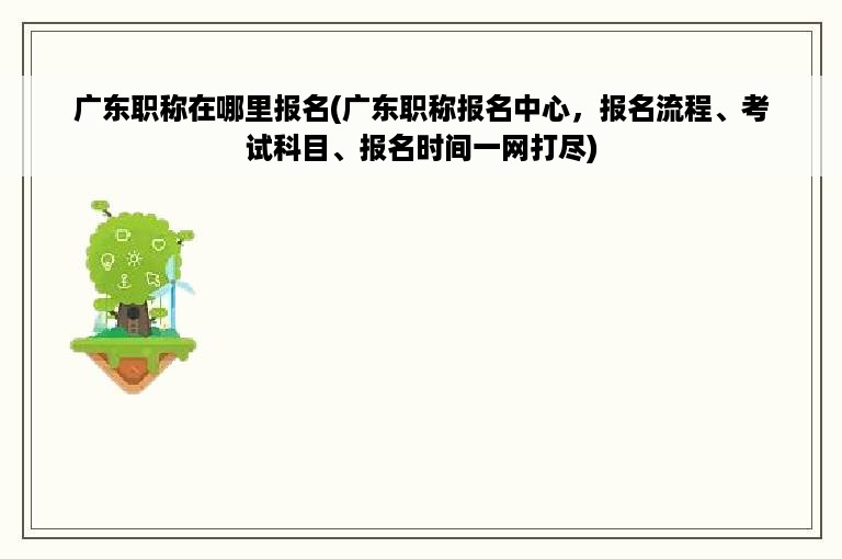 广东职称在哪里报名(广东职称报名中心，报名流程、考试科目、报名时间一网打尽)