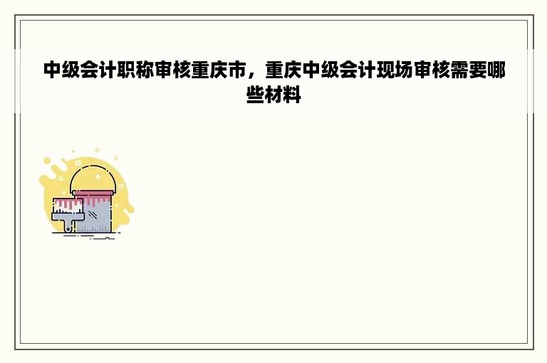 中级会计职称审核重庆市，重庆中级会计现场审核需要哪些材料