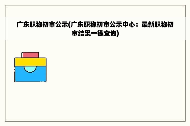 广东职称初审公示(广东职称初审公示中心：最新职称初审结果一键查询)