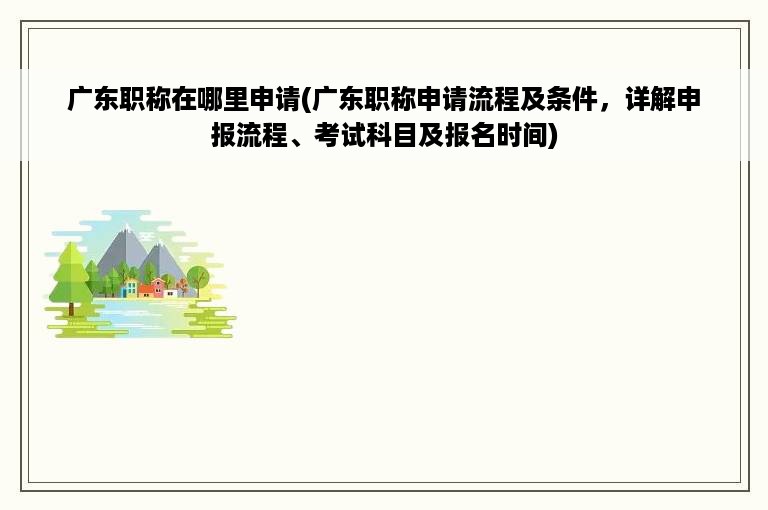 广东职称在哪里申请(广东职称申请流程及条件，详解申报流程、考试科目及报名时间)