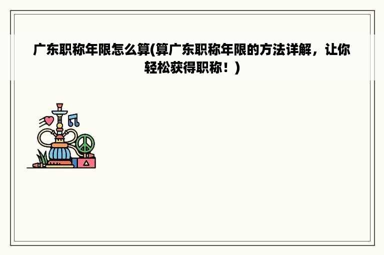 广东职称年限怎么算(算广东职称年限的方法详解，让你轻松获得职称！)