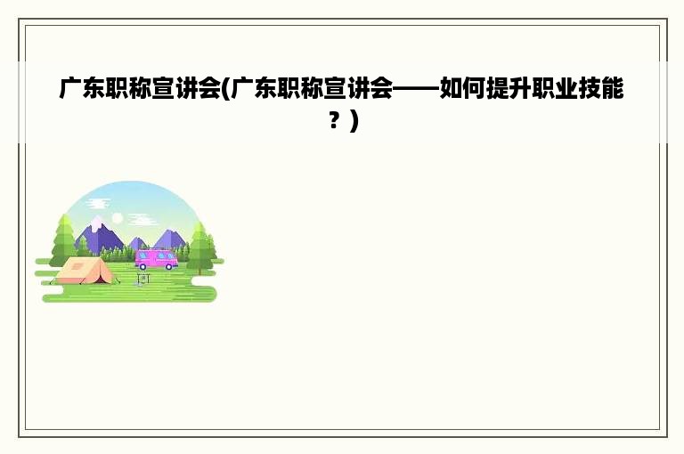 广东职称宣讲会(广东职称宣讲会——如何提升职业技能？)