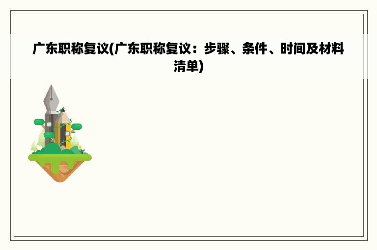 广东职称复议(广东职称复议：步骤、条件、时间及材料清单)