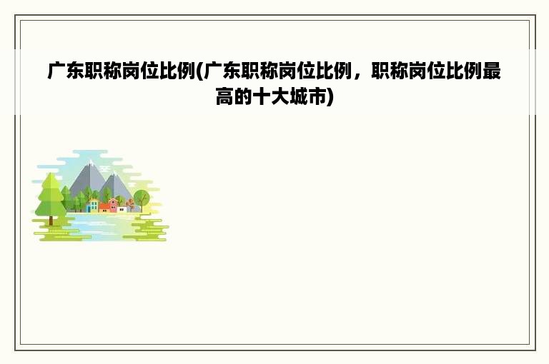 广东职称岗位比例(广东职称岗位比例，职称岗位比例最高的十大城市)