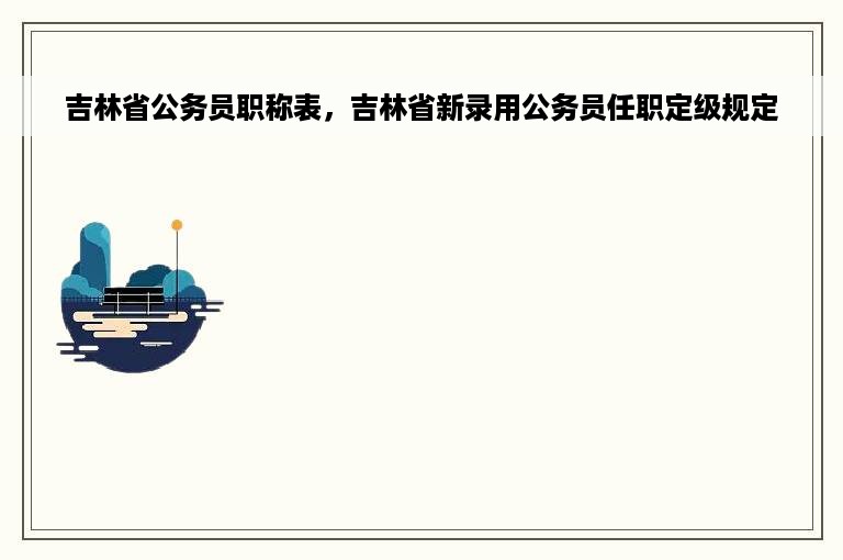 吉林省公务员职称表，吉林省新录用公务员任职定级规定