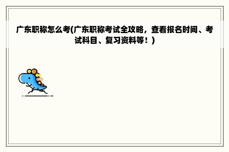 广东职称怎么考(广东职称考试全攻略，查看报名时间、考试科目、复习资料等！)