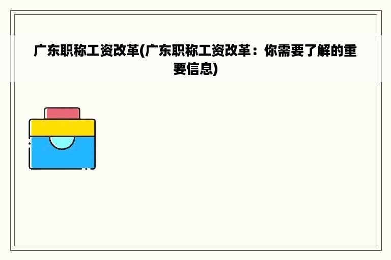 广东职称工资改革(广东职称工资改革：你需要了解的重要信息)