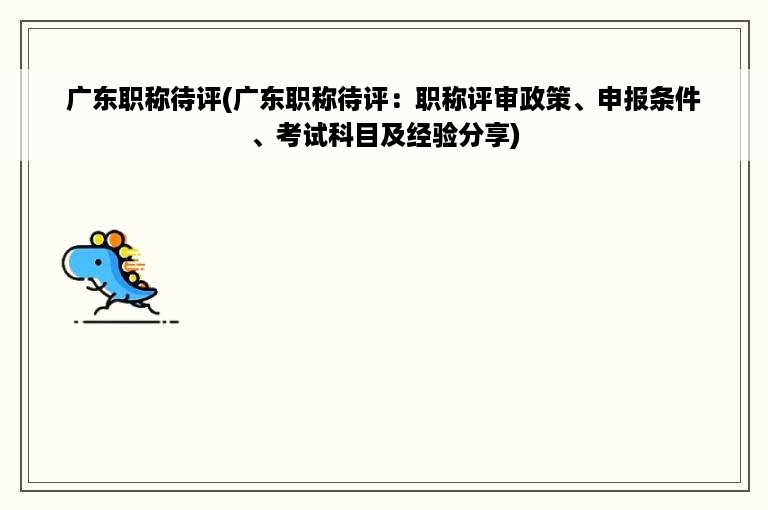 广东职称待评(广东职称待评：职称评审政策、申报条件、考试科目及经验分享)