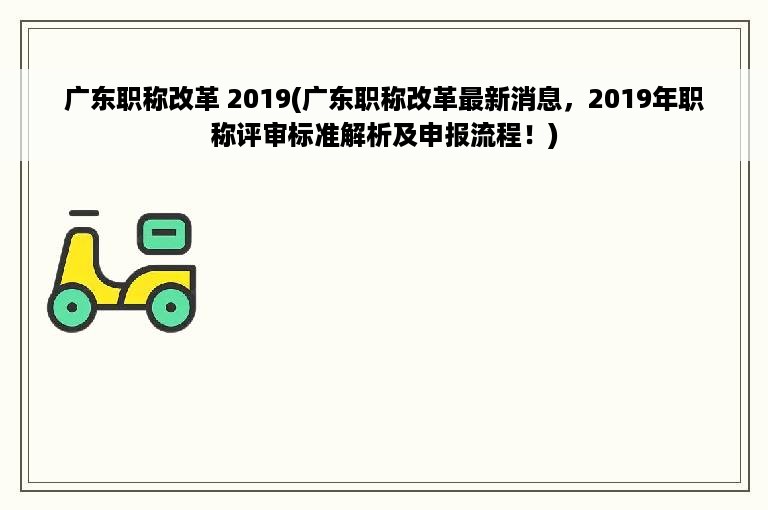 广东职称改革 2019(广东职称改革最新消息，2019年职称评审标准解析及申报流程！)