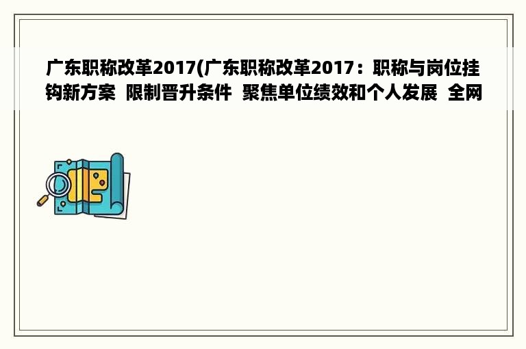 广东职称改革2017(广东职称改革2017：职称与岗位挂钩新方案  限制晋升条件  聚焦单位绩效和个人发展  全网最全解析)