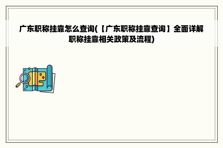 广东职称挂靠怎么查询(【广东职称挂靠查询】全面详解职称挂靠相关政策及流程)