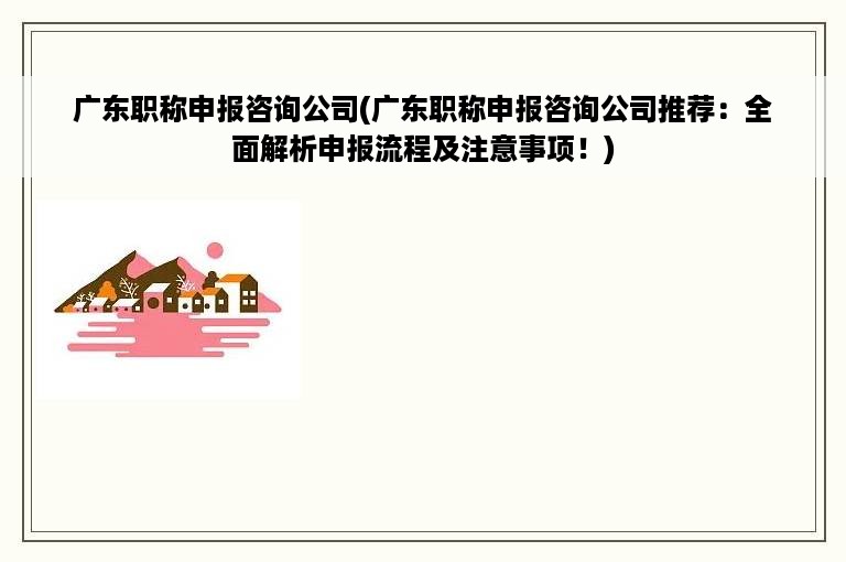 广东职称申报咨询公司(广东职称申报咨询公司推荐：全面解析申报流程及注意事项！)