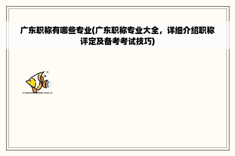 广东职称有哪些专业(广东职称专业大全，详细介绍职称评定及备考考试技巧)