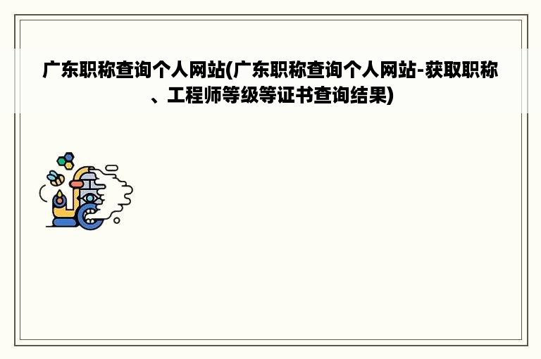 广东职称查询个人网站(广东职称查询个人网站-获取职称、工程师等级等证书查询结果)