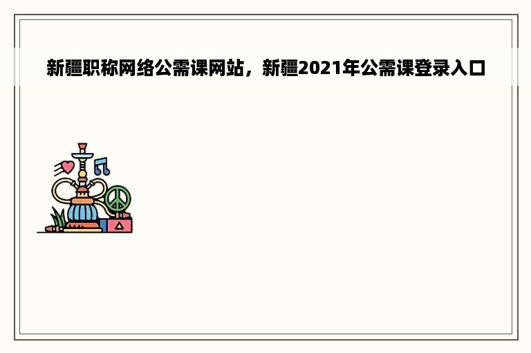 新疆职称网络公需课网站，新疆2021年公需课登录入口