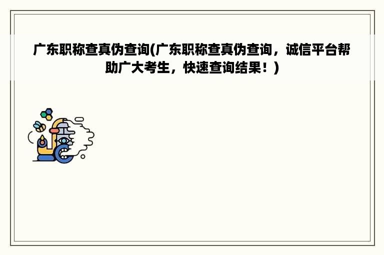 广东职称查真伪查询(广东职称查真伪查询，诚信平台帮助广大考生，快速查询结果！)