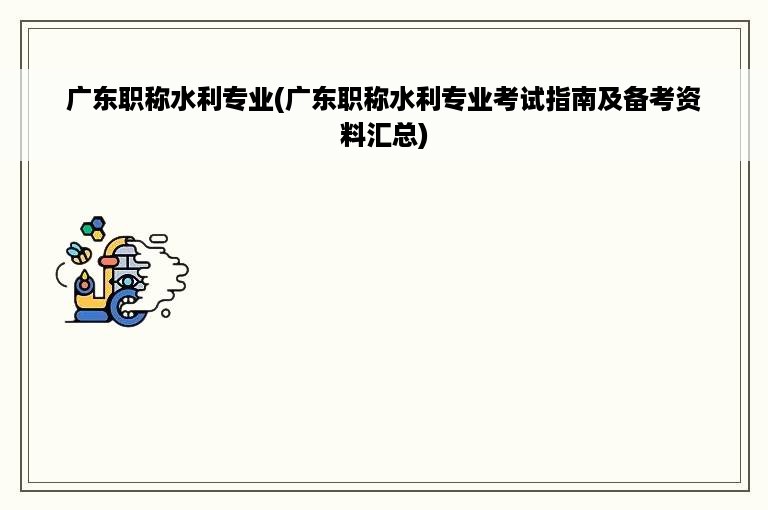 广东职称水利专业(广东职称水利专业考试指南及备考资料汇总)