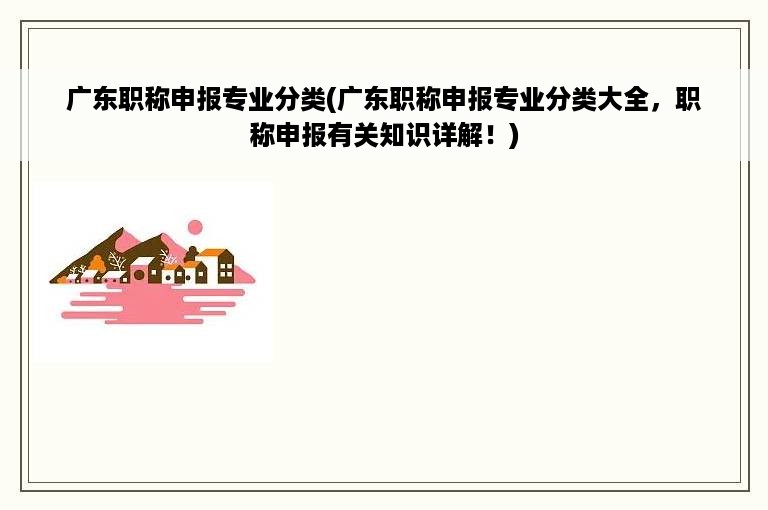 广东职称申报专业分类(广东职称申报专业分类大全，职称申报有关知识详解！)