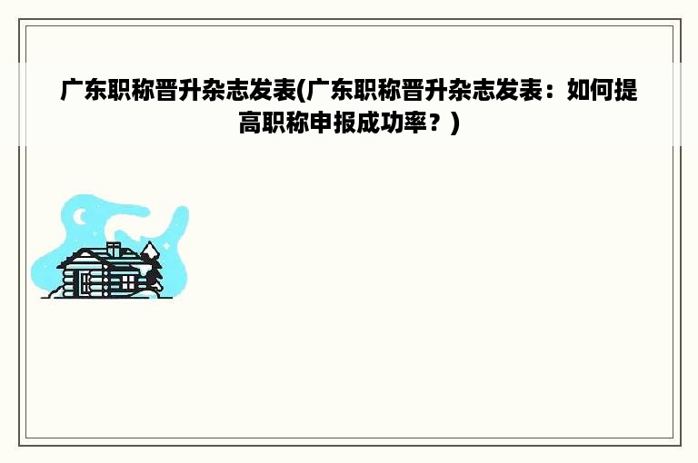 广东职称晋升杂志发表(广东职称晋升杂志发表：如何提高职称申报成功率？)