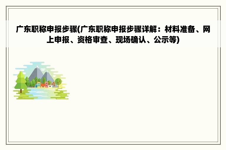 广东职称申报步骤(广东职称申报步骤详解：材料准备、网上申报、资格审查、现场确认、公示等)